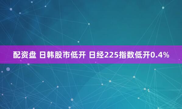 配资盘 日韩股市低开 日经225指数低开0.4%