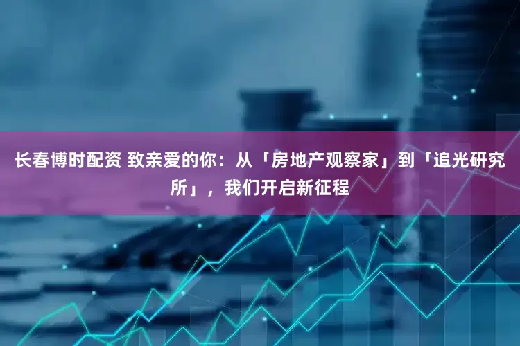 长春博时配资 致亲爱的你：从「房地产观察家」到「追光研究所」，我们开启新征程