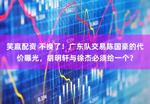 笑赢配资 不换了！广东队交易陈国豪的代价曝光，胡明轩与徐杰必须给一个？