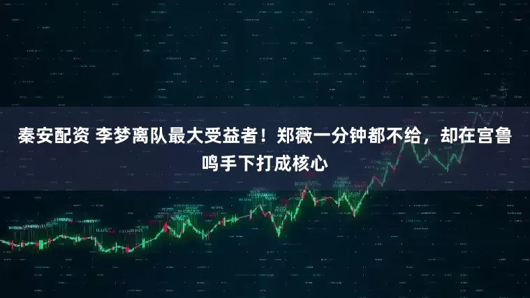 秦安配资 李梦离队最大受益者！郑薇一分钟都不给，却在宫鲁鸣手下打成核心
