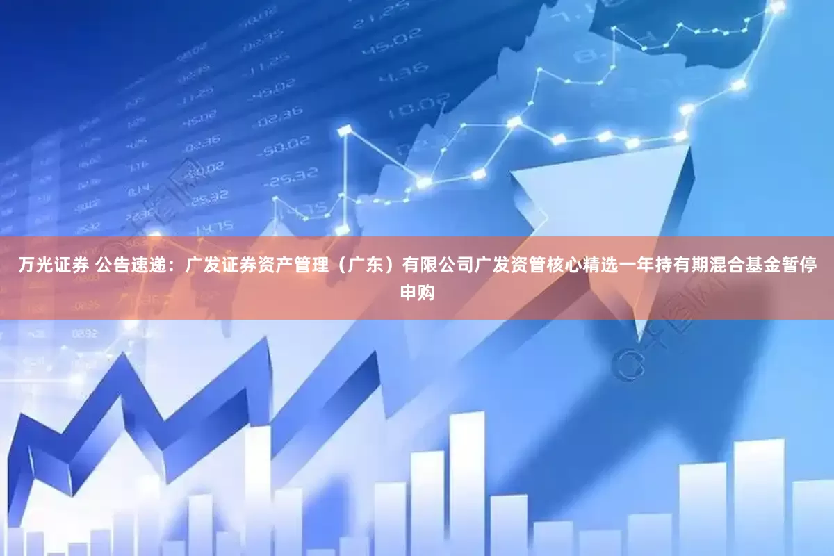万光证券 公告速递：广发证券资产管理（广东）有限公司广发资管核心精选一年持有期混合基金暂停申购