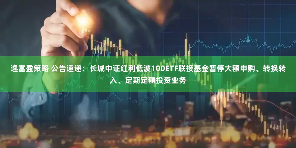 逸富盈策略 公告速递：长城中证红利低波100ETF联接基金暂停大额申购、转换转入、定期定额投资业务
