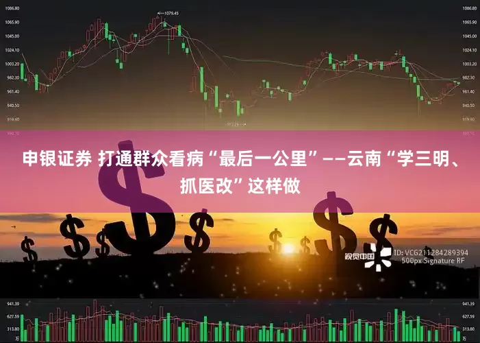 申银证券 打通群众看病“最后一公里”——云南“学三明、抓医改”这样做