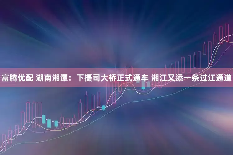 富腾优配 湖南湘潭：下摄司大桥正式通车 湘江又添一条过江通道