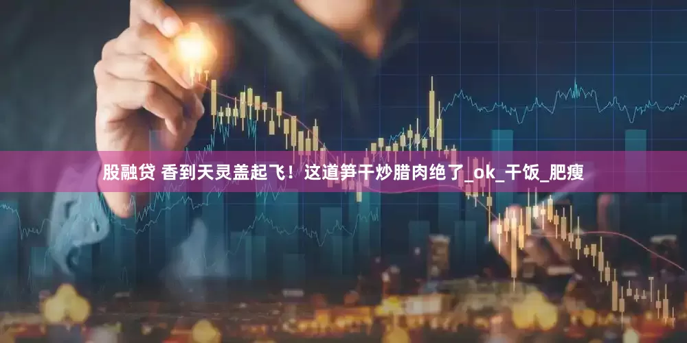 股融贷 香到天灵盖起飞！这道笋干炒腊肉绝了_ok_干饭_肥瘦
