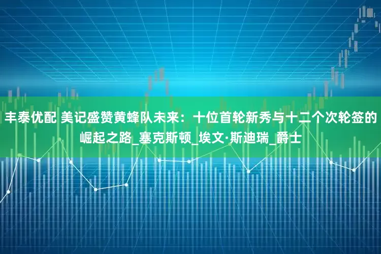 丰泰优配 美记盛赞黄蜂队未来：十位首轮新秀与十二个次轮签的崛起之路_塞克斯顿_埃文·斯迪瑞_爵士