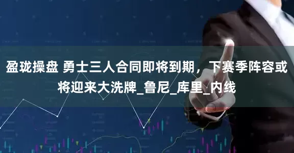 盈珑操盘 勇士三人合同即将到期，下赛季阵容或将迎来大洗牌_鲁尼_库里_内线