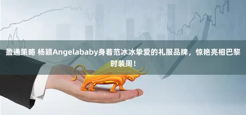 盈通策略 杨颖Angelababy身着范冰冰挚爱的礼服品牌，惊艳亮相巴黎时装周！