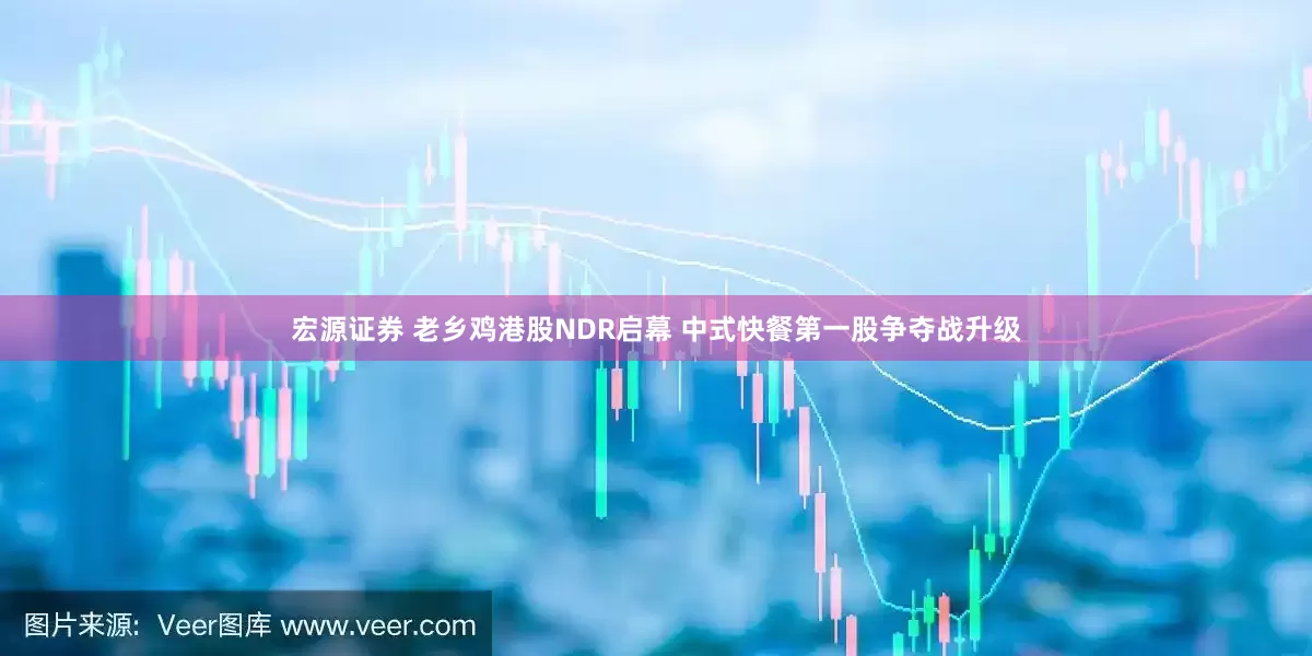 宏源证券 老乡鸡港股NDR启幕 中式快餐第一股争夺战升级