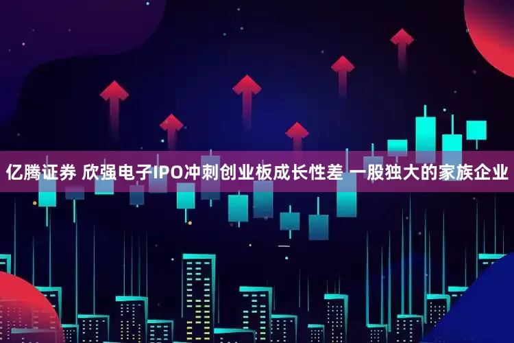 亿腾证券 欣强电子IPO冲刺创业板成长性差 一股独大的家族企业