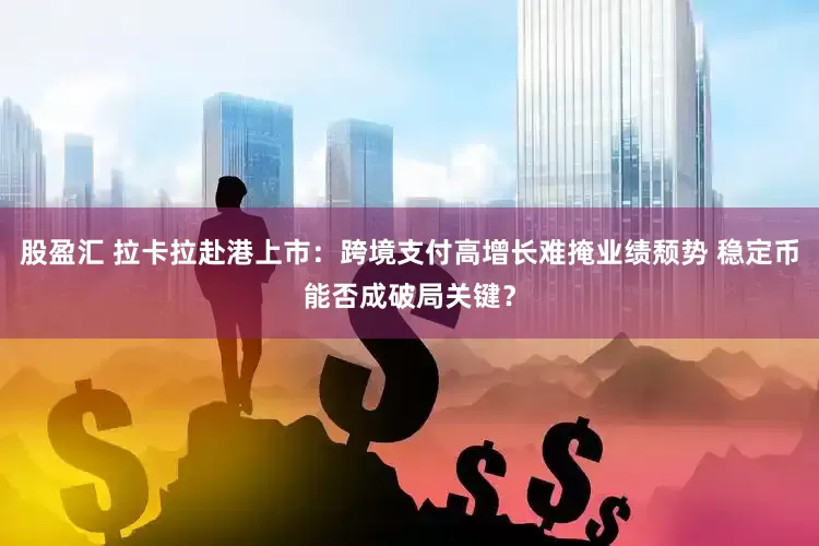 股盈汇 拉卡拉赴港上市：跨境支付高增长难掩业绩颓势 稳定币能否成破局关键？