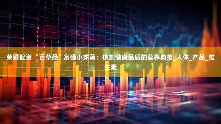 荣耀配资 “百草悉”富硒小球藻：镌刻健康品质的营养典范_人体_产品_维生素