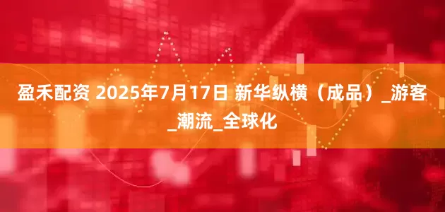 盈禾配资 2025年7月17日 新华纵横（成品）_游客_潮流_全球化