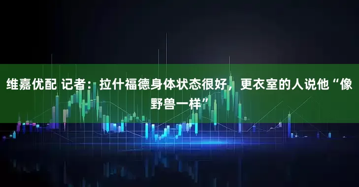 维嘉优配 记者：拉什福德身体状态很好，更衣室的人说他“像野兽一样”