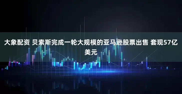 大象配资 贝索斯完成一轮大规模的亚马逊股票出售 套现57亿美元
