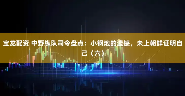宝龙配资 中野纵队司令盘点：小钢炮的遗憾，未上朝鲜证明自己（六）