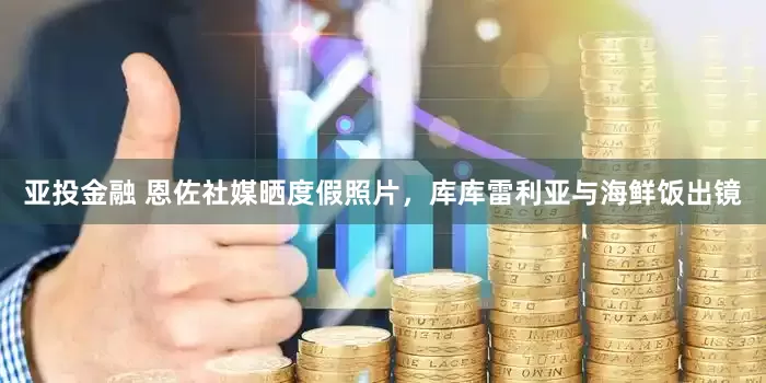 亚投金融 恩佐社媒晒度假照片，库库雷利亚与海鲜饭出镜