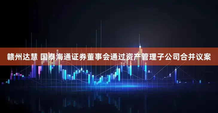 赣州达慧 国泰海通证券董事会通过资产管理子公司合并议案