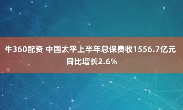牛360配资 中国太平上半年总保费收1556.7亿元 同比增长2.6%