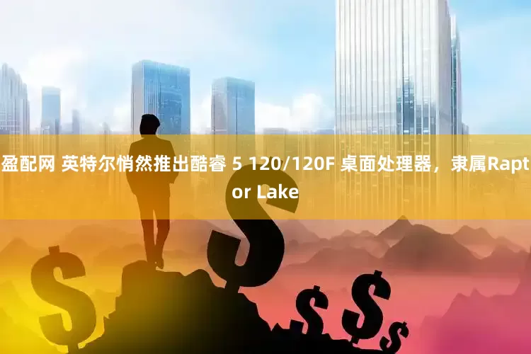 盈配网 英特尔悄然推出酷睿 5 120/120F 桌面处理器，隶属Raptor Lake