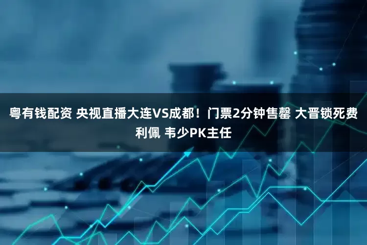粤有钱配资 央视直播大连VS成都！门票2分钟售罄 大晋锁死费利佩 韦少PK主任