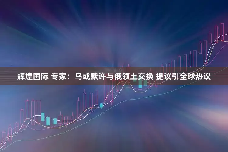 辉煌国际 专家：乌或默许与俄领土交换 提议引全球热议