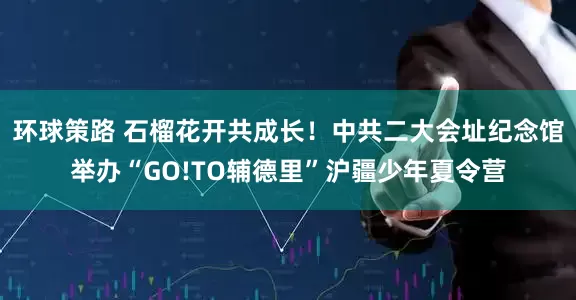 环球策路 石榴花开共成长！中共二大会址纪念馆举办“GO!TO辅德里”沪疆少年夏令营