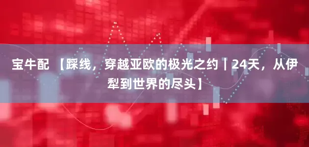 宝牛配 【踩线，穿越亚欧的极光之约｜24天，从伊犁到世界的尽头】