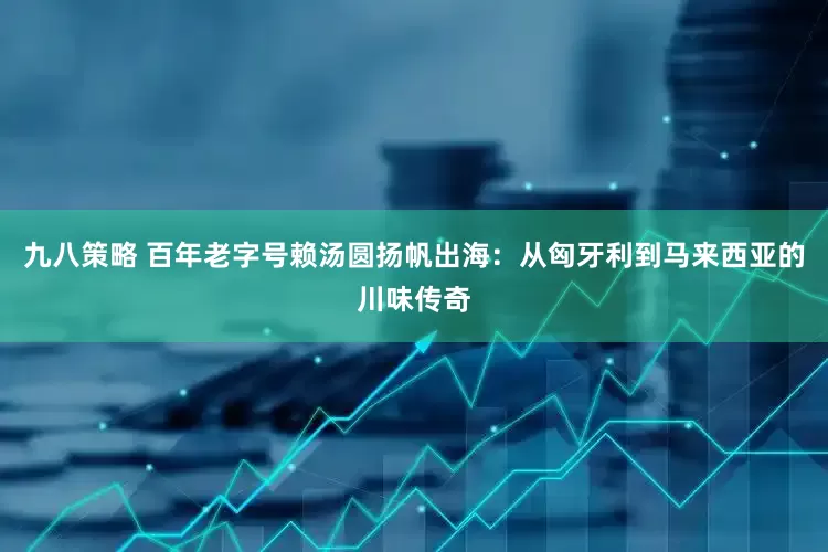 九八策略 百年老字号赖汤圆扬帆出海：从匈牙利到马来西亚的川味传奇