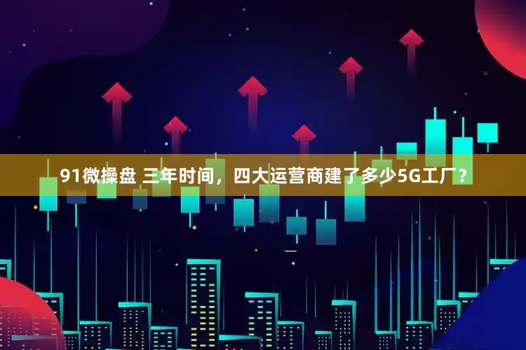 91微操盘 三年时间，四大运营商建了多少5G工厂？