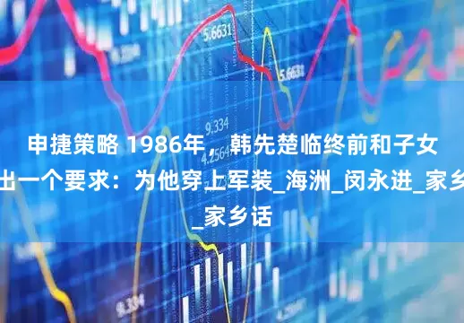 申捷策略 1986年，韩先楚临终前和子女提出一个要求：为他穿上军装_海洲_闵永进_家乡话