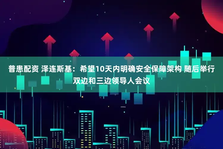 普患配资 泽连斯基：希望10天内明确安全保障架构 随后举行双边和三边领导人会议