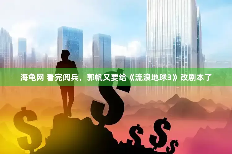 海龟网 看完阅兵，郭帆又要给《流浪地球3》改剧本了