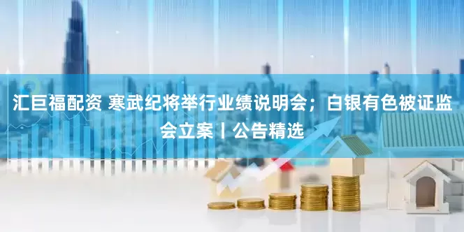 汇巨福配资 寒武纪将举行业绩说明会；白银有色被证监会立案丨公告精选