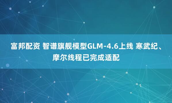 富邦配资 智谱旗舰模型GLM-4.6上线 寒武纪、摩尔线程已完成适配