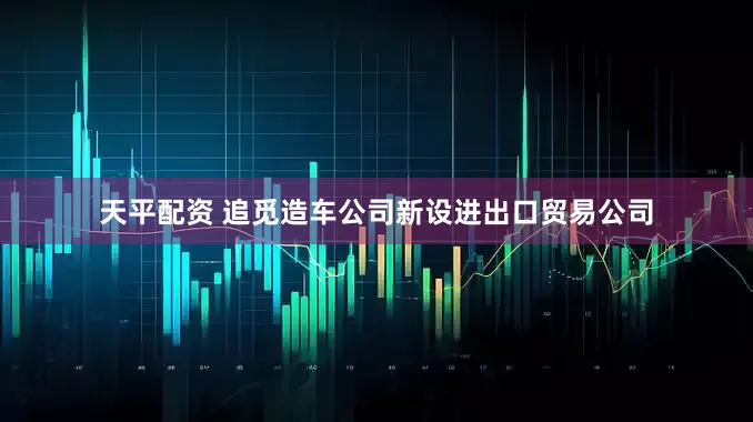 天平配资 追觅造车公司新设进出口贸易公司