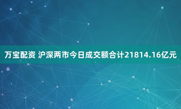 万宝配资 沪深两市今日成交额合计21814.16亿元