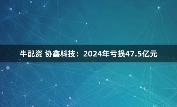 牛配资 协鑫科技：2024年亏损47.5亿元