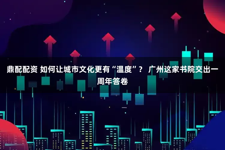 鼎配配资 如何让城市文化更有“温度”？ 广州这家书院交出一周年答卷