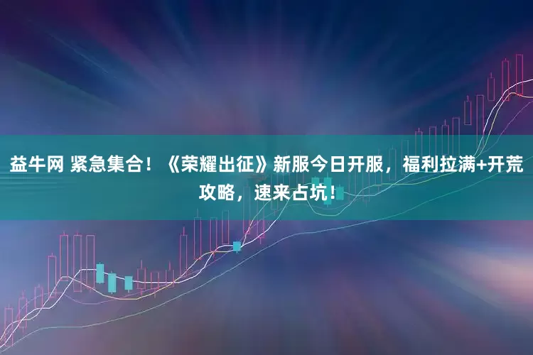 益牛网 紧急集合！《荣耀出征》新服今日开服，福利拉满+开荒攻略，速来占坑！