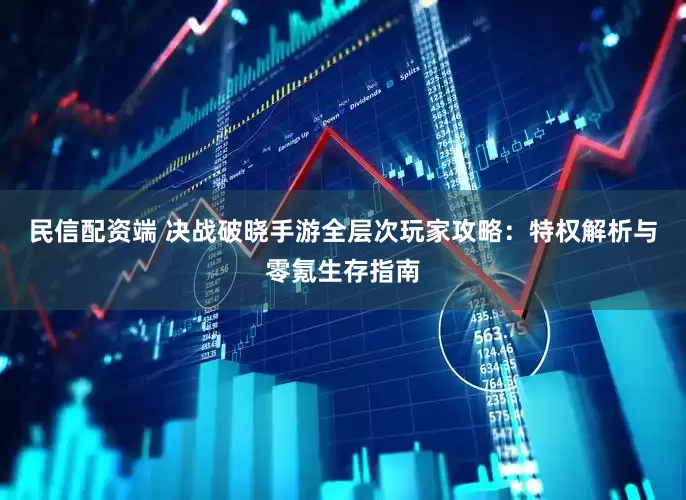 民信配资端 决战破晓手游全层次玩家攻略：特权解析与零氪生存指南