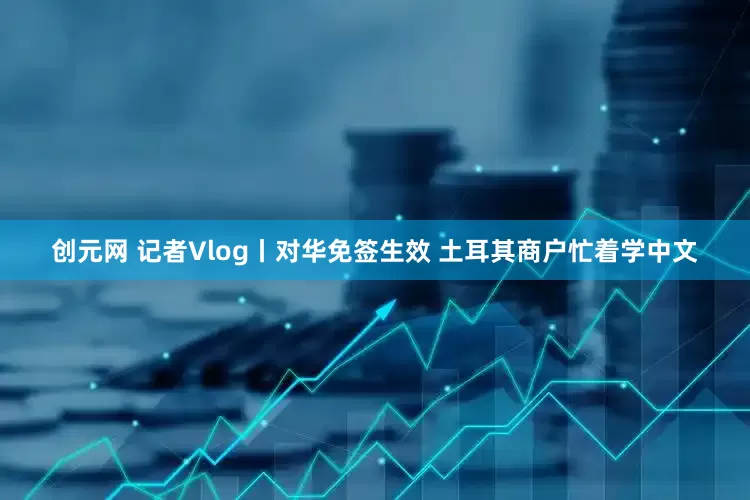 创元网 记者Vlog丨对华免签生效 土耳其商户忙着学中文
