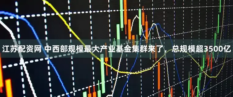 江苏配资网 中西部规模最大产业基金集群来了，总规模超3500亿