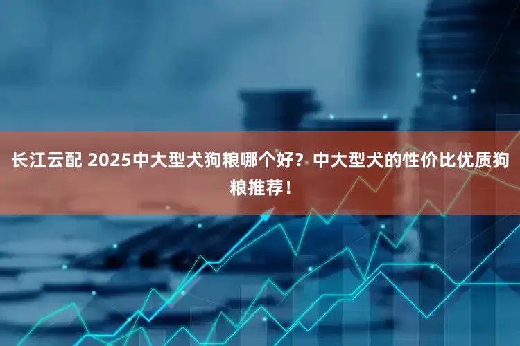 长江云配 2025中大型犬狗粮哪个好？中大型犬的性价比优质狗粮推荐！