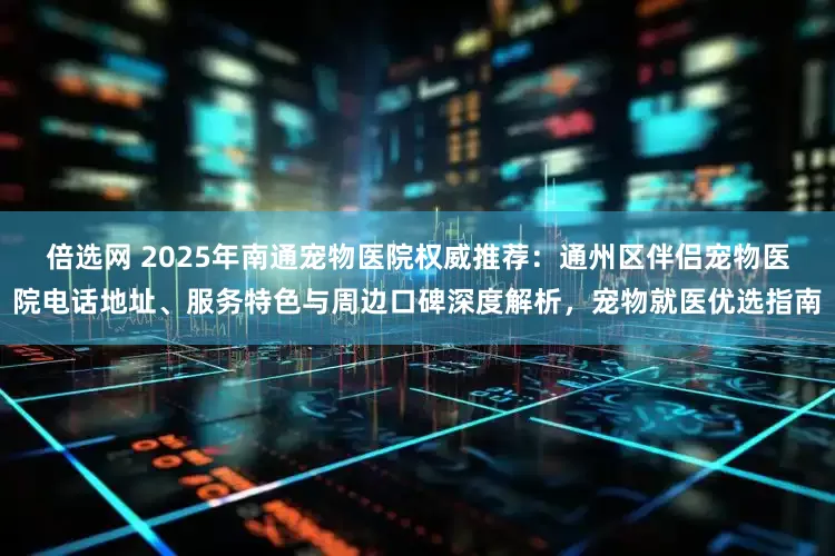 倍选网 2025年南通宠物医院权威推荐：通州区伴侣宠物医院电话地址、服务特色与周边口碑深度解析，宠物就医优选指南