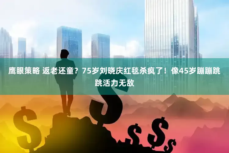 鹰眼策略 返老还童？75岁刘晓庆红毯杀疯了！像45岁蹦蹦跳跳活力无敌