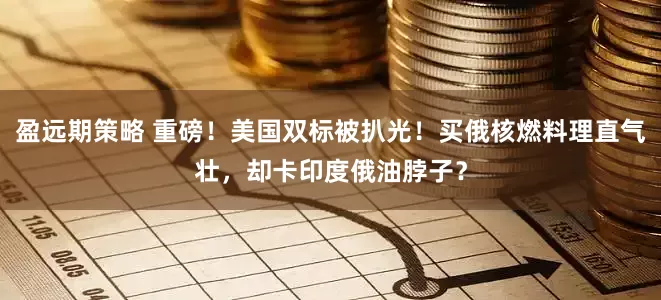 盈远期策略 重磅！美国双标被扒光！买俄核燃料理直气壮，却卡印度俄油脖子？