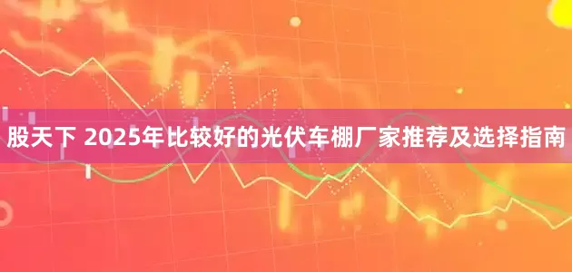 股天下 2025年比较好的光伏车棚厂家推荐及选择指南