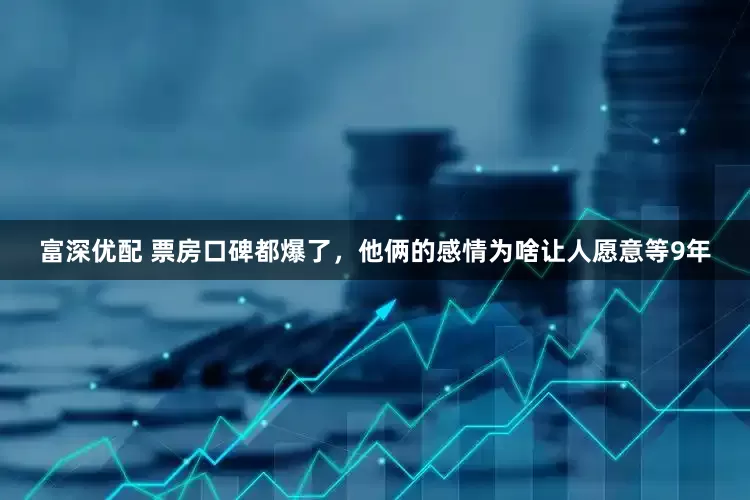 富深优配 票房口碑都爆了，他俩的感情为啥让人愿意等9年