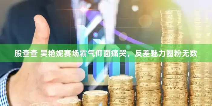 股查查 吴艳妮赛场霸气仰面痛哭，反差魅力圈粉无数